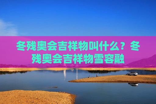 冬残奥会吉祥物叫什么?冬残奥会吉祥物雪容融