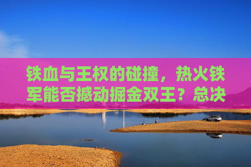 铁血与王权的碰撞,热火铁军能否撼动掘金双王?总决赛悬念待解,热火铁军VS掘金双王,铁血碰撞王权,总决赛悬念待解