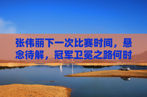 张伟丽下一次比赛时间，悬念待解，冠军卫冕之路何时再启？张伟丽下次比赛时间待解，卫冕之路悬念何时再启？