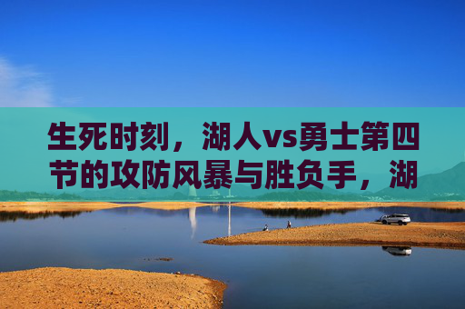 生死时刻,湖人vs勇士第四节的攻防风暴与胜负手,湖人vs勇士生死第四节,攻防风暴定胜负手
