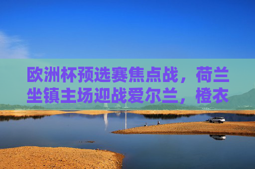 欧洲杯预选赛焦点战，荷兰坐镇主场迎战爱尔兰，橙衣军团能否延续强势？欧洲杯预选赛焦点战，荷兰主场迎战爱尔兰，橙衣军团能否延续强势？