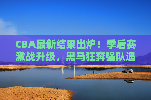 CBA最新结果出炉！季后赛激战升级，黑马狂奔强队遇阻，半决赛对阵悬念揭晓，CBA季后赛激战升级，黑马狂奔强队遇阻，半决赛对阵揭晓
