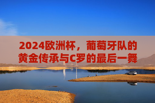 2024欧洲杯,葡萄牙队的黄金传承与C罗的最后一舞
