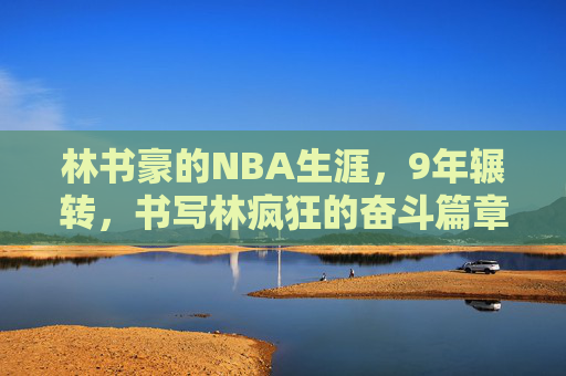林书豪的NBA生涯,9年辗转,书写林疯狂的奋斗篇章,林书豪9年NBA辗转,书写林疯狂奋斗篇章