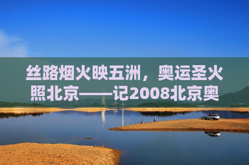 丝路烟火映五洲,奥运圣火照北京——记2008北京奥运会开幕式,丝路烟火映五洲 奥运圣火照北京