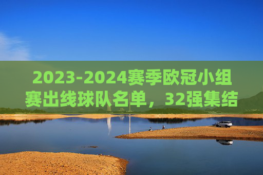 2023-2024赛季欧冠小组赛出线球队名单,32强集结,淘汰赛战火将燃,2023-2024赛季欧冠32强出炉,淘汰赛战火将燃