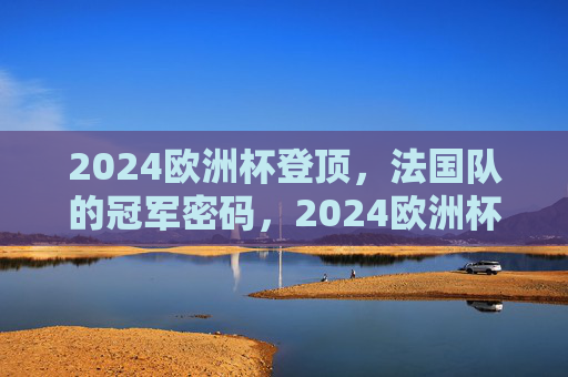2024欧洲杯登顶，法国队的冠军密码，2024欧洲杯法国队登顶，冠军密码