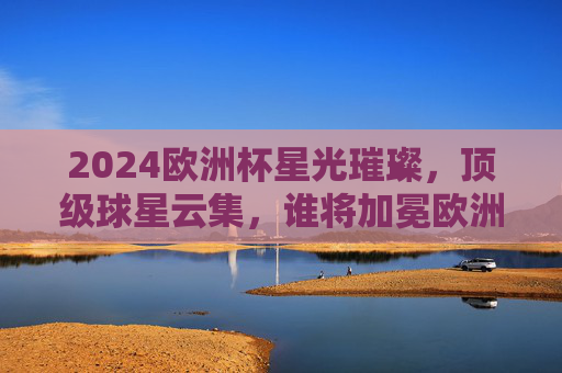 2024欧洲杯星光璀璨，顶级球星云集，谁将加冕欧洲之巅？2024欧洲杯星光璀璨，谁将加冕欧洲之巅？