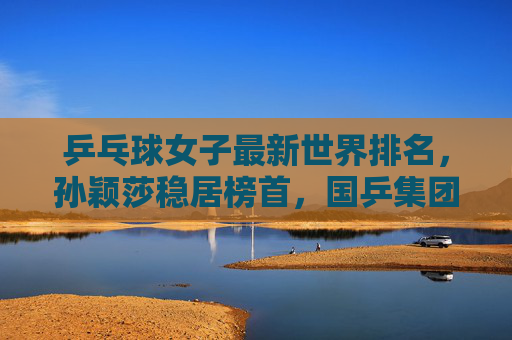乒乓球女子最新世界排名,孙颖莎稳居榜首,国乒集团优势凸显,外协会新星挑战升级,女子乒乓球最新排名,孙颖莎榜首,国乒优势凸显外协会新星挑战升级