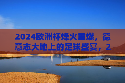 2024欧洲杯烽火重燃，德意志大地上的足球盛宴，2024欧洲杯烽火重燃，德意志足球盛宴开启