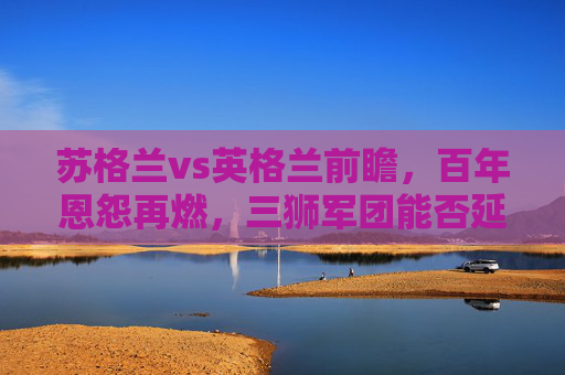 苏格兰vs英格兰前瞻,百年恩怨再燃,三狮军团能否延续优势?苏格兰vs英格兰百年恩怨再续,三狮军团优势能否延续?