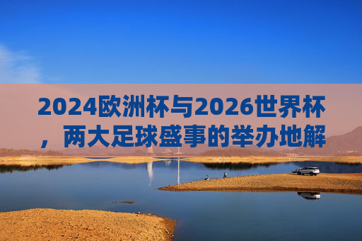 2024欧洲杯与2026世界杯，两大足球盛事的举办地解析，2024欧洲杯与2026世界杯，两大足球盛事举办地解析
