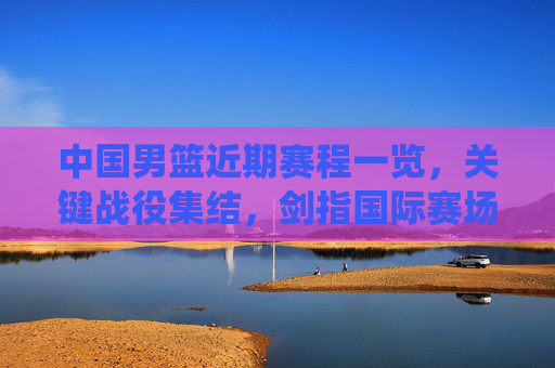 中国男篮近期赛程一览,关键战役集结,剑指国际赛场佳绩