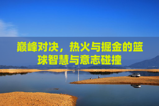 巅峰对决,热火与掘金的篮球智慧与意志碰撞