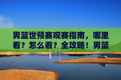 男篮世预赛观赛指南,哪里看?怎么看?全攻略!男篮世预赛观赛全攻略,哪里看怎么看