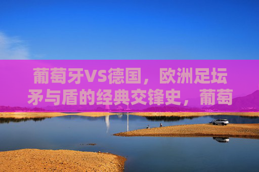 葡萄牙VS德国,欧洲足坛矛与盾的经典交锋史,葡萄牙VS德国,欧洲足坛矛与盾的经典交锋史