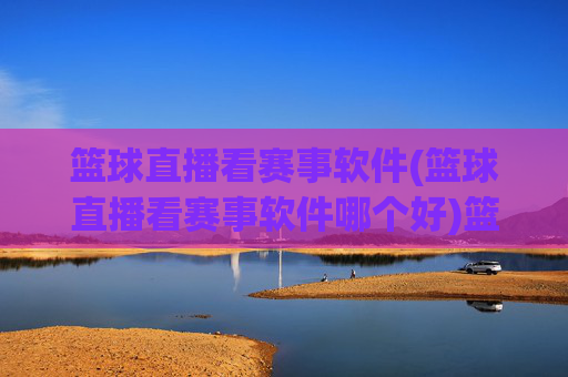 篮球直播看赛事软件(篮球直播看赛事软件哪个好)篮球直播看赛事软件哪个好？