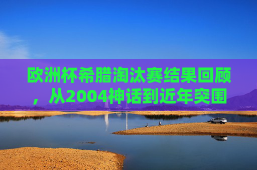 欧洲杯希腊淘汰赛结果回顾，从2004神话到近年突围之困，欧洲杯希腊淘汰赛回顾，从2004神话到近年突围之困