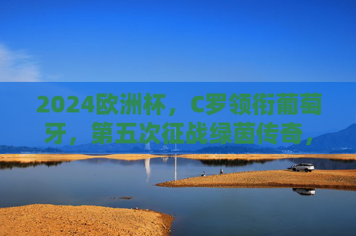 2024欧洲杯,C罗领衔葡萄牙,第五次征战绿茵传奇,C罗第五次征战欧洲杯,领衔葡萄牙续写绿茵传奇