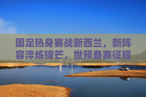 国足热身赛战新西兰，新阵容淬炼锋芒，世预备赛征程再启，新阵淬锋芒！国足热身赛战新西兰，世预赛征程再启