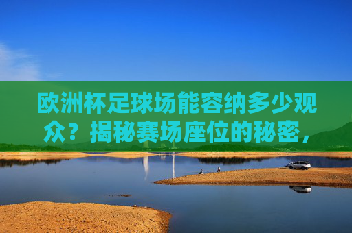 欧洲杯足球场能容纳多少观众?揭秘赛场座位的秘密,欧洲杯足球场观众容量与座位秘密揭秘