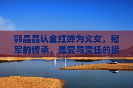 郭晶晶认全红婵为义女，冠军的传承，是爱与责任的接力，郭晶晶认全红婵为义女，冠军传承的爱与责任接力