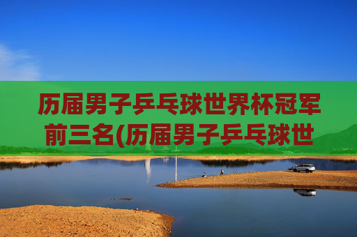 历届男子乒乓球世界杯冠军前三名(历届男子乒乓球世界杯冠军前三名是谁)历届男子乒乓球世界杯冠军前三名