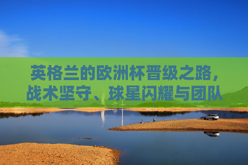 英格兰的欧洲杯晋级之路，战术坚守、球星闪耀与团队韧性的胜利，英格兰欧洲杯晋级之路，战术坚守、球星闪耀与团队韧性的胜利