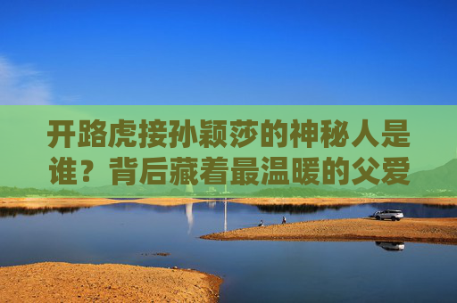 开路虎接孙颖莎的神秘人是谁？背后藏着最温暖的父爱，开路虎接孙颖莎的神秘人，藏着最温暖的父爱