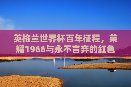 英格兰世界杯百年征程,荣耀1966与永不言弃的红色三狮,英格兰百年世界杯征程,荣耀1966与红色三狮的永不言弃