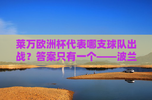 莱万欧洲杯代表哪支球队出战？答案只有一个——波兰国家队，莱万欧洲杯代表波兰国家队出战