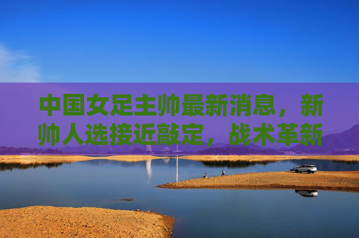 中国女足主帅最新消息,新帅人选接近敲定,战术革新引期待,中国女足新帅人选接近敲定,战术革新引期待