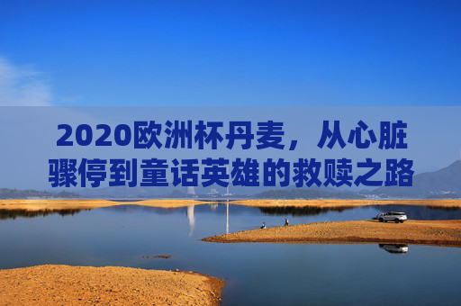 2020欧洲杯丹麦,从心脏骤停到童话英雄的救赎之路,2020欧洲杯丹麦,心脏骤停后的童话救赎
