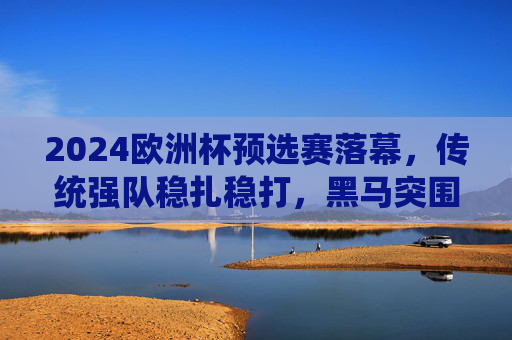 2024欧洲杯预选赛落幕，传统强队稳扎稳打，黑马突围重塑格局，2024欧洲杯预选赛落幕，传统强队稳扎稳打，黑马突围重塑格局