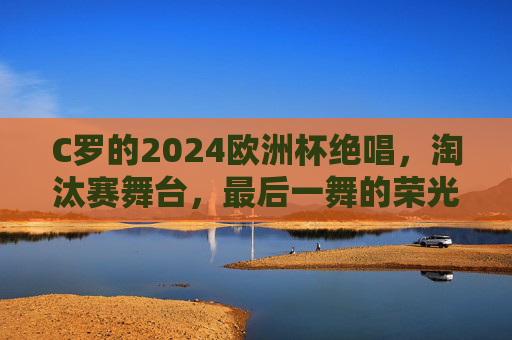 C罗的2024欧洲杯绝唱,淘汰赛舞台,最后一舞的荣光与未竟之梦,C罗2024欧洲杯绝唱,淘汰赛最后一舞,荣光与未竟之梦