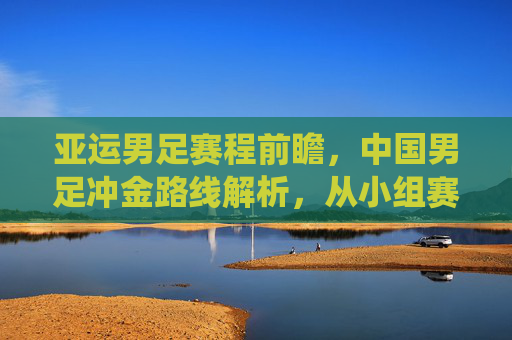 亚运男足赛程前瞻，中国男足冲金路线解析，从小组赛到决赛关键战役全览，亚运男足冲金前瞻，中国男足小组赛至决赛关键路线全览
