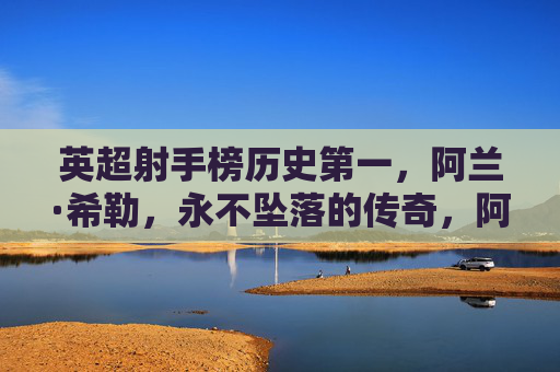 英超射手榜历史第一,阿兰·希勒,永不坠落的传奇,阿兰·希勒,英超历史射手王,永不坠落的传奇