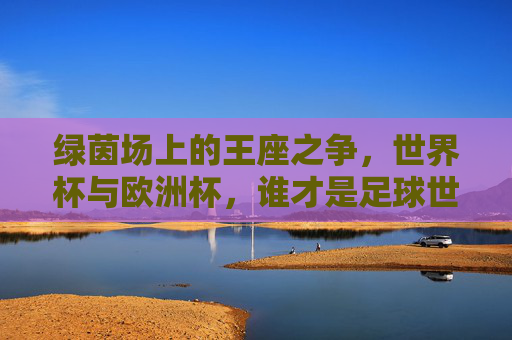 绿茵场上的王座之争，世界杯与欧洲杯，谁才是足球世界的至高荣誉？世界杯VS欧洲杯，谁为足球至高王座？
