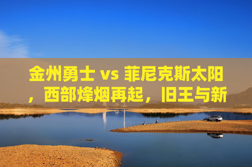 金州勇士 vs 菲尼克斯太阳,西部烽烟再起,旧王与新贵的宿命对垒,旧王新贵宿命对垒,勇士太阳西部烽烟再起