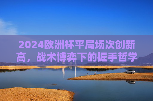 2024欧洲杯平局场次创新高,战术博弈下的握手哲学,2024欧洲杯平局创新高,战术博弈下的握手哲学