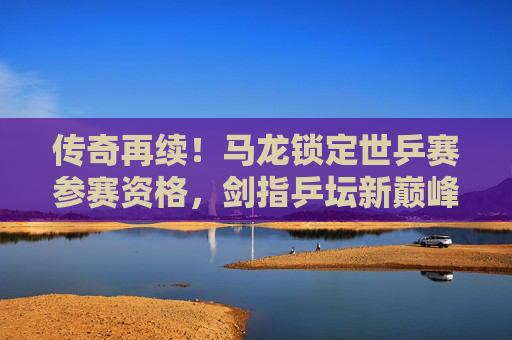 传奇再续!马龙锁定世乒赛参赛资格,剑指乒坛新巅峰,马龙锁定世乒赛资格 传奇再续剑指新巅峰