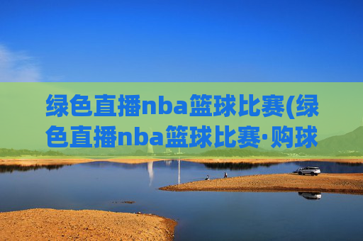 绿色直播nba篮球比赛(绿色直播nba篮球比赛·购球点这.球迷最新入口.中国)