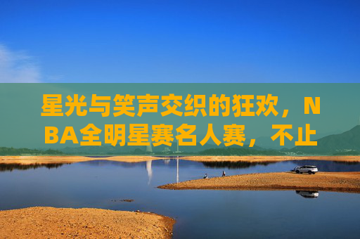 星光与笑声交织的狂欢,NBA全明星赛名人赛,不止是配角秀,全明星名人赛,星光笑聚不止是配角秀