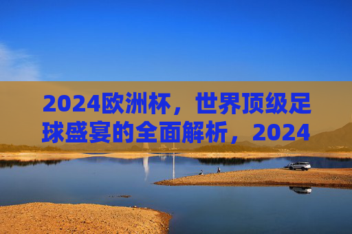 2024欧洲杯，世界顶级足球盛宴的全面解析，2024欧洲杯，世界顶级足球盛宴全面解析