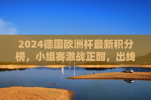 2024德国欧洲杯最新积分榜，小组赛激战正酣，出线形势扑朔迷离，2024德国欧洲杯小组赛积分榜，出线形势激战扑朔迷离