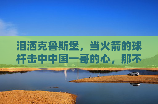 泪洒克鲁斯堡,当火箭的球杆击中中国一哥的心,那不是胜利,是成长的阵痛,泪洒克鲁斯堡,中国一哥的成长阵痛