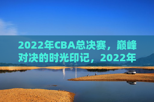 2022年CBA总决赛，巅峰对决的时光印记，2022年CBA总决赛巅峰对决时光印记