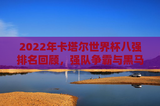 2022年卡塔尔世界杯八强排名回顾,强队争霸与黑马传奇,2022卡塔尔世界杯八强回顾,强队争霸与黑马传奇