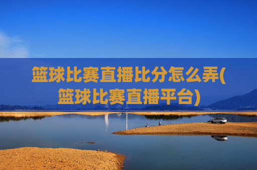 篮球比赛直播比分怎么弄(篮球比赛直播平台)