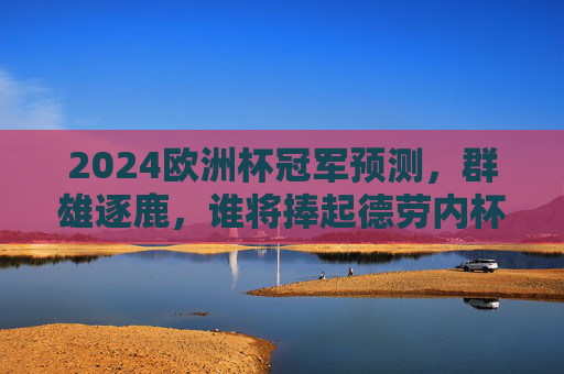 2024欧洲杯冠军预测，群雄逐鹿，谁将捧起德劳内杯？2024欧洲杯，群雄逐鹿，谁能捧起德劳内杯？